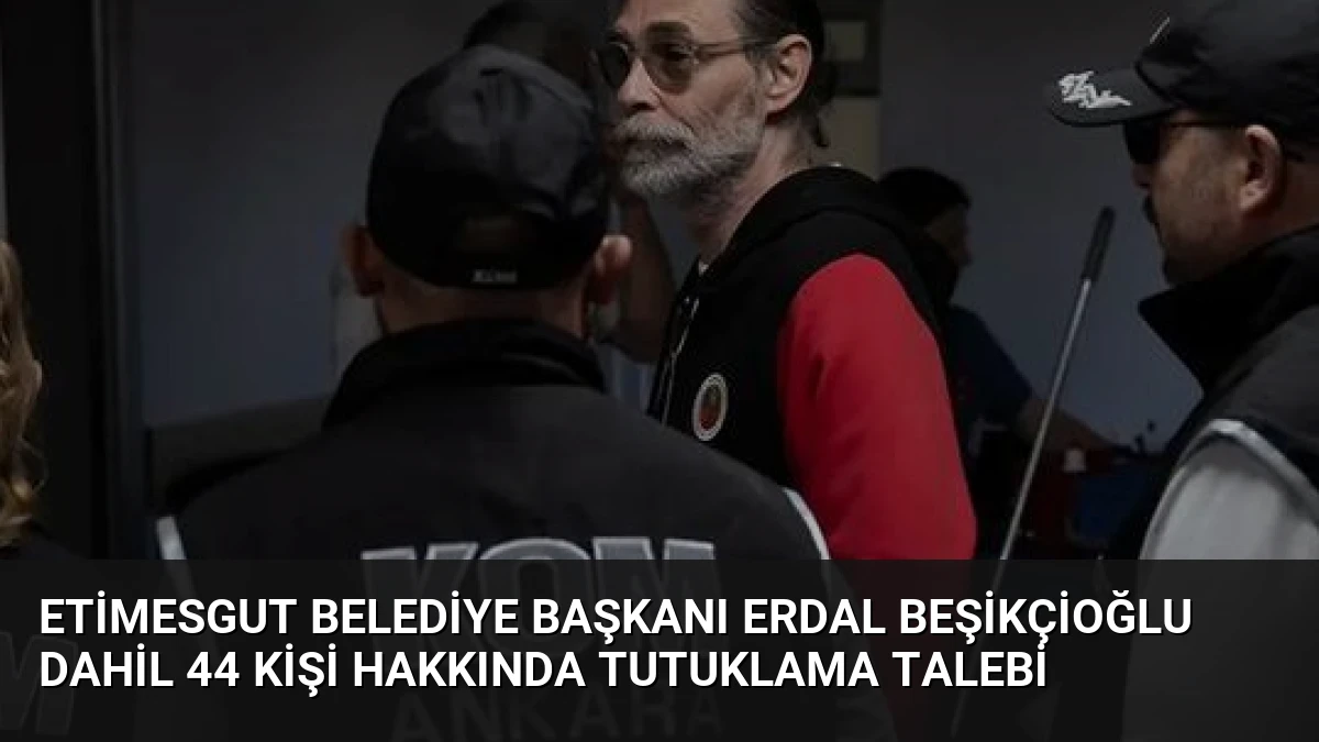 Etimesgut Belediye Başkanı Erdal Beşikçioğlu Dahil 44 Kişi Hakkında Tutuklama Talebi